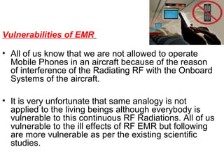 Vulnerabilities of EMR
• All of us know that we are not allowed to operate
Mobile Phones in an aircraft because of the reason
of interference of the Radiating RF with the Onboard
Systems of the aircraft.
• It is very unfortunate that same analogy is not
applied to the living beings although everybody is
vulnerable to this continuous RF Radiations. All of us
vulnerable to the ill effects of RF EMR but following
are more vulnerable as per the existing scientific
studies.

 