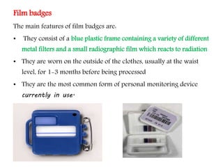 Film badges
The main features of film badges are:
• They consist of a blue plastic frame containing a variety of different
metal filters and a small radiographic film which reacts to radiation
• They are worn on the outside of the clothes, usually at the waist
level, for 1-3 months before being processed
• They are the most common form of personal monitoring device
currently in use.
 