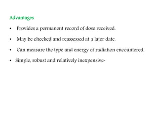 Advantages
• Provides a permanent record of dose received.
• May be checked and reassessed at a later date.
• Can measure the type and energy of radiation encountered.
• Simple, robust and relatively inexpensive.
 