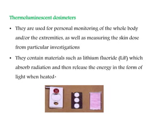 Thermoluminescent dosimeters
• They are used for personal monitoring of the whole body
and/or the extremities, as well as measuring the skin dose
from particular investigations
• They contain materials such as lithium fluoride (LiF) which
absorb radiation and then release the energy in the form of
light when heated.
 