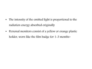 • The intensity of the emitted light is proportional to the
radiation energy absorbed originally
• Personal monitors consist of a yellow or orange plastic
holder, worn like the film badge for 1-3 months.
 