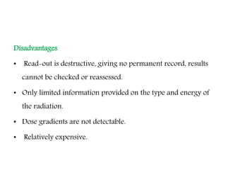 Disadvantages
• Read-out is destructive, giving no permanent record, results
cannot be checked or reassessed.
• Only limited information provided on the type and energy of
the radiation.
• Dose gradients are not detectable.
• Relatively expensive.
 
