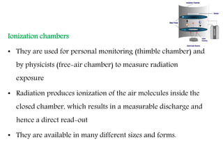 Ionization chambers
• They are used for personal monitoring (thimble chamber) and
by physicists (free-air chamber) to measure radiation
exposure
• Radiation produces ionization of the air molecules inside the
closed chamber, which results in a measurable discharge and
hence a direct read-out
• They are available in many different sizes and forms.
 
