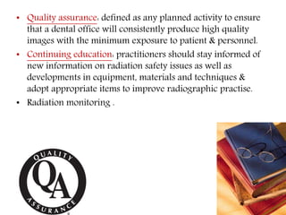 • Quality assurance: defined as any planned activity to ensure
that a dental office will consistently produce high quality
images with the minimum exposure to patient & personnel.
• Continuing education: practitioners should stay informed of
new information on radiation safety issues as well as
developments in equipment, materials and techniques &
adopt appropriate items to improve radiographic practise.
• Radiation monitoring .
 