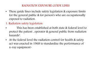 RADIATION EXPOSURE GUIDE LINES
• These guide lines include safety legislation & exposure limits
for the general public & for person's who are occupationally
exposed to radiation.
1. Radiation safety legislation:
• This has been established at both state & federal level to
protect the patient , operator & general public from radiation
hazards‘.
• At the federal level the radiation control for health & safety
act was enacted in 1968 to standardize the performance of
x-ray equipment.
 