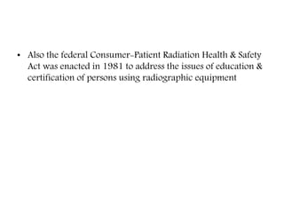 • Also the federal Consumer-Patient Radiation Health & Safety
Act was enacted in 1981 to address the issues of education &
certification of persons using radiographic equipment
 