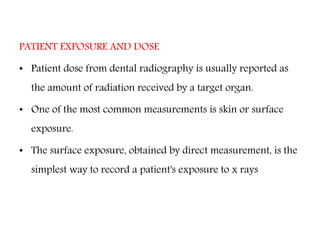 PATIENT EXPOSURE AND DOSE
• Patient dose from dental radiography is usually reported as
the amount of radiation received by a target organ.
• One of the most common measurements is skin or surface
exposure.
• The surface exposure, obtained by direct measurement, is the
simplest way to record a patient's exposure to x rays
 