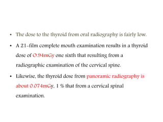 • The dose to the thyroid from oral radiography is fairly low.
• A 21-film complete mouth examination results in a thyroid
dose of O.94mGy one sixth that resulting from a
radiographic examination of the cervical spine.
• Likewise, the thyroid dose from panoramic radiography is
about 0.074mGy, 1 % that from a cervical spinal
examination.
 