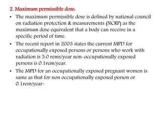 2. Maximum permissible dose:
• The maximum permissible dose is defined by national council
on radiation protection & measurements (NCRP) as the
maximum dose equivalent that a body can receive in a
specific period of time.
• The recent report in 2003 states the current MPD for
occupationally exposed persons or persons who work with
radiation is 5.0 rems/year non-occupationally exposed
persons is 0.1rem/year.
• The MPD for an occupationally exposed pregnant women is
same as that for non occupationally exposed person or
0.1rem/year.
 
