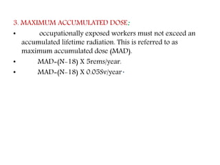 3. MAXIMUM ACCUMULATED DOSE:
• occupationally exposed workers must not exceed an
accumulated lifetime radiation. This is referred to as
maximum accumulated dose (MAD).
• MAD=(N-18) X 5rems/year.
• MAD=(N-18) X 0.05Sv/year.
 
