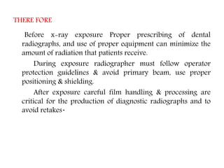 THERE FORE
Before x-ray exposure Proper prescribing of dental
radiographs, and use of proper equipment can minimize the
amount of radiation that patients receive.
During exposure radiographer must follow operator
protection guidelines & avoid primary beam, use proper
positioning & shielding.
After exposure careful film handling & processing are
critical for the production of diagnostic radiographs and to
avoid retakes.
 