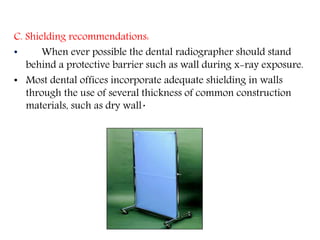C. Shielding recommendations:
• When ever possible the dental radiographer should stand
behind a protective barrier such as wall during x-ray exposure.
• Most dental offices incorporate adequate shielding in walls
through the use of several thickness of common construction
materials, such as dry wall.
 
