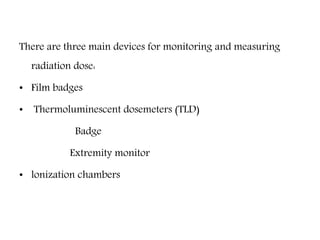 There are three main devices for monitoring and measuring
radiation dose:
• Film badges
• Thermoluminescent dosemeters (TLD)
Badge
Extremity monitor
• lonization chambers
 