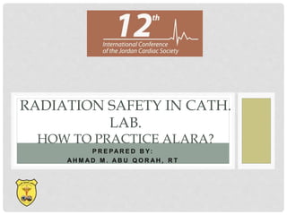 P R E PA R E D B Y:
A H M A D M . A B U Q O R A H , R T
RADIATION SAFETY IN CATH.
LAB.
HOW TO PRACTICE ALARA?
 