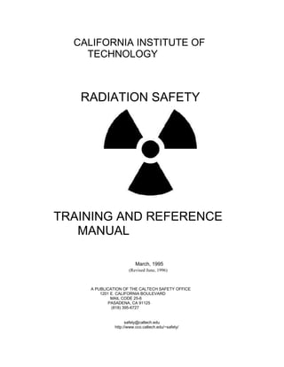 CALIFORNIA INSTITUTE OF
    TECHNOLOGY



   RADIATION SAFETY




TRAINING AND REFERENCE
   MANUAL

                          March, 1995
                      (Revised June, 1996)



     A PUBLICATION OF THE CALTECH SAFETY OFFICE
         1201 E. CALIFORNIA BOULEVARD
              MAIL CODE 25-6
             PASADENA, CA 91125
              (818) 395-6727


                     safety@caltech.edu
               http://www.cco.caltech.edu/~safety/
 