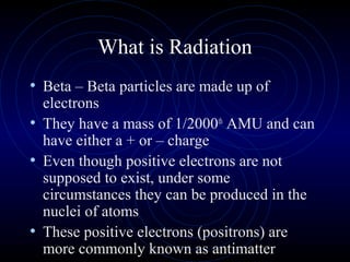 What is Radiation
• Beta – Beta particles are made up of
  electrons
• They have a mass of 1/2000th AMU and can
  have either a + or – charge
• Even though positive electrons are not
  supposed to exist, under some
  circumstances they can be produced in the
  nuclei of atoms
• These positive electrons (positrons) are
  more commonly known as antimatter
 