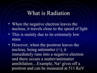 What is Radiation
• When the negative electron leaves the
  nucleus, it travels close to the speed of light
• This is mainly due to its extremely low
  mass
• However, when the positron leaves the
  nucleus, being antimatter (+), it
  immediately runs into a negative electron
  and there occurs a matter/antimatter
  annihilation…Example, Na22 gives off a
  positron and can be measured at 511 KeV
 