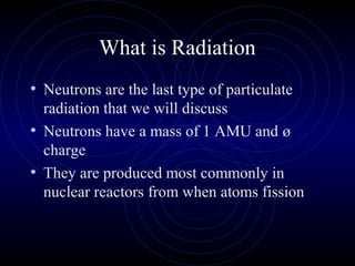 What is Radiation
• Neutrons are the last type of particulate
  radiation that we will discuss
• Neutrons have a mass of 1 AMU and ø
  charge
• They are produced most commonly in
  nuclear reactors from when atoms fission
 