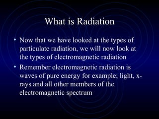 What is Radiation
• Now that we have looked at the types of
  particulate radiation, we will now look at
  the types of electromagnetic radiation
• Remember electromagnetic radiation is
  waves of pure energy for example; light, x-
  rays and all other members of the
  electromagnetic spectrum
 