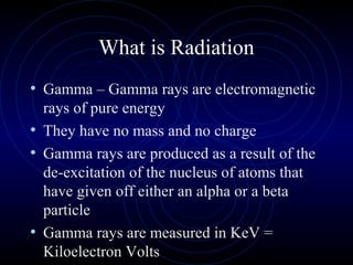 What is Radiation
• Gamma – Gamma rays are electromagnetic
  rays of pure energy
• They have no mass and no charge
• Gamma rays are produced as a result of the
  de-excitation of the nucleus of atoms that
  have given off either an alpha or a beta
  particle
• Gamma rays are measured in KeV =
  Kiloelectron Volts
 