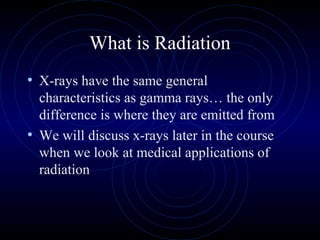 What is Radiation
• X-rays have the same general
  characteristics as gamma rays… the only
  difference is where they are emitted from
• We will discuss x-rays later in the course
  when we look at medical applications of
  radiation
 