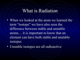 What is Radiation
• When we looked at the atom we learned the
  term “isotope” we have also seen the
  difference between stable and unstable
  atoms… it is important to know that an
  element can have both stable and unstable
  isotopes
• Unstable isotopes are all radioactive
 