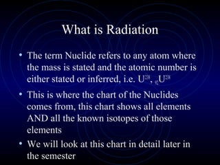 What is Radiation
• The term Nuclide refers to any atom where
  the mass is stated and the atomic number is
  either stated or inferred, i.e. U238, 92U238
• This is where the chart of the Nuclides
  comes from, this chart shows all elements
  AND all the known isotopes of those
  elements
• We will look at this chart in detail later in
  the semester
 