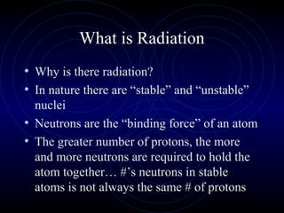 What is Radiation
• Why is there radiation?
• In nature there are “stable” and “unstable”
  nuclei
• Neutrons are the “binding force” of an atom
• The greater number of protons, the more
  and more neutrons are required to hold the
  atom together… #’s neutrons in stable
  atoms is not always the same # of protons
 