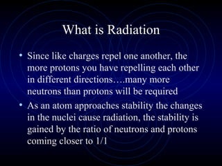 What is Radiation
• Since like charges repel one another, the
  more protons you have repelling each other
  in different directions….many more
  neutrons than protons will be required
• As an atom approaches stability the changes
  in the nuclei cause radiation, the stability is
  gained by the ratio of neutrons and protons
  coming closer to 1/1
 