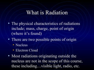 What is Radiation
• The physical characteristics of radiations
  include; mass, charge, point of origin
  (where it’s found)
• There are two possible points of origin
   • Nucleus
   • Electron Cloud
• Most radiations originating outside the
  nucleus are not in the scope of this course,
  these including…visible light, radio, etc.
 