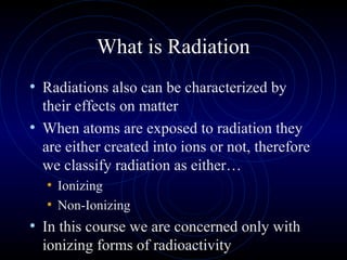 What is Radiation
• Radiations also can be characterized by
  their effects on matter
• When atoms are exposed to radiation they
  are either created into ions or not, therefore
  we classify radiation as either…
   • Ionizing
   • Non-Ionizing
• In this course we are concerned only with
  ionizing forms of radioactivity
 