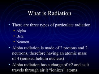 What is Radiation
• There are three types of particulate radiation
  • Alpha
  • Beta
  • Neutron
• Alpha radiation is made of 2 protons and 2
  neutrons, therefore having an atomic mass
  of 4 (ionized helium nucleus)
• Alpha radiation has a charge of +2 and as it
  travels through air it “ionizes” atoms
 