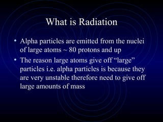 What is Radiation
• Alpha particles are emitted from the nuclei
  of large atoms ~ 80 protons and up
• The reason large atoms give off “large”
  particles i.e. alpha particles is because they
  are very unstable therefore need to give off
  large amounts of mass
 
