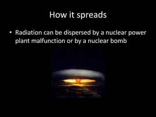 How it spreads
• Radiation can be dispersed by a nuclear power
  plant malfunction or by a nuclear bomb
 