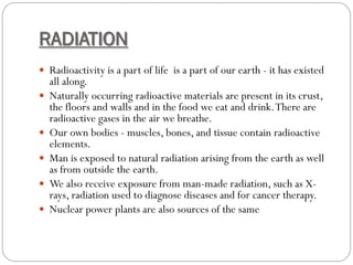 RADIATION
 Radioactivity is a part of life is a part of our earth - it has existed
all along.
 Naturally occurring radioactive materials are present in its crust,
the floors and walls and in the food we eat and drink.There are
radioactive gases in the air we breathe.
 Our own bodies - muscles, bones, and tissue contain radioactive
elements.
 Man is exposed to natural radiation arising from the earth as well
as from outside the earth.
 We also receive exposure from man-made radiation, such as X-
rays, radiation used to diagnose diseases and for cancer therapy.
 Nuclear power plants are also sources of the same
 