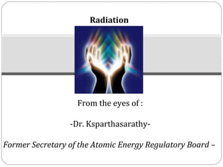 Radiation




                   From the eyes of :

                 -Dr. Ksparthasarathy-

Former Secretary of the Atomic Energy Regulatory Board –
 
