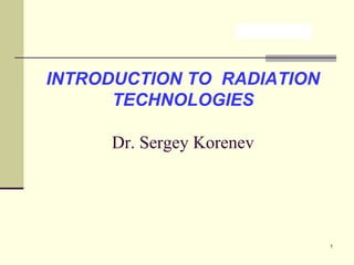 INTRODUCTION TO RADIATION
TECHNOLOGIES
Dr. Sergey Korenev

1

 