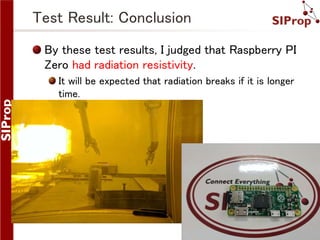 ©SIProp Project, 2006-2017 13
Test Result: Conclusion
By these test results, I judged that Raspberry PI
Zero had radiation resistivity.
It will be expected that radiation breaks if it is longer
time.
 