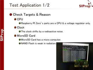 ©SIProp Project, 2006-2017 6
Test Application 1/2
Check Targets & Reason
CPU
Raspberry PI Zero’s parts are a CPU & a voltage regulator only.
Clock
The clock shifts by a radioactive noise.
MicroSD Card
MicroSD Card has a micro computer.
NAND Flash is weak in radiation.
 