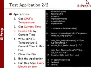 ©SIProp Project, 2006-2017 7
Test Application 2/2
1. #!/usr/bin/python
2. #coding:utf-8
3. import os
4. import commands
5. import datetime
6. import locale
7. d = datetime.datetime.today()
8. temp = commands.getoutput("vcgencmd
measure_temp").split('=')
9. date_form_body=d.strftime("%Y-%m-
%d %H:%M:%S ")
10. s=date_form_body + temp[1] + 'n'
11. date_form_file=d.strftime("%Y-%m-
%d_%H:%M:%S")
12. filename=date_form_file + '.log'
13. f = open(filename,'a')
14. f.write(s)
15. f.close()
Operations
1. Get CPU’s
Temperature
2. Get Current Time
3. Create File by
Current Time
4. Write CPU’s
Temperature &
Current Time in this
File.
5. Close the File
6. Exit the Application
7. Run this Appli Every
Minute by cron
 