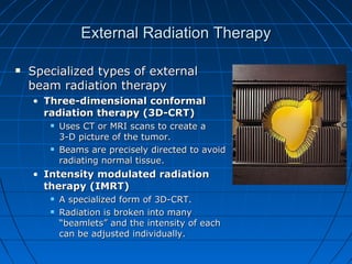 External Radiation Therapy
External Radiation Therapy
 Specialized types of external
Specialized types of external
beam radiation therapy
beam radiation therapy
• Three-dimensional conformal
Three-dimensional conformal
radiation therapy (3D-CRT)
radiation therapy (3D-CRT)
 Uses CT or MRI scans to create a
Uses CT or MRI scans to create a
3-D picture of the tumor.
3-D picture of the tumor.
 Beams are precisely directed to avoid
Beams are precisely directed to avoid
radiating normal tissue.
radiating normal tissue.
• Intensity modulated radiation
Intensity modulated radiation
therapy (IMRT)
therapy (IMRT)
 A specialized form of 3D-CRT.
A specialized form of 3D-CRT.
 Radiation is broken into many
Radiation is broken into many
“beamlets” and the intensity of each
“beamlets” and the intensity of each
can be adjusted individually.
can be adjusted individually.
 