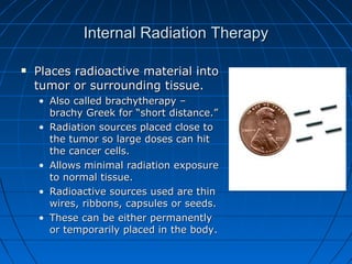 Internal Radiation Therapy
Internal Radiation Therapy
 Places radioactive material into
Places radioactive material into
tumor or surrounding tissue.
tumor or surrounding tissue.
• Also called brachytherapy –
Also called brachytherapy –
brachy Greek for “short distance.”
brachy Greek for “short distance.”
• Radiation sources placed close to
Radiation sources placed close to
the tumor so large doses can hit
the tumor so large doses can hit
the cancer cells.
the cancer cells.
• Allows minimal radiation exposure
Allows minimal radiation exposure
to normal tissue.
to normal tissue.
• Radioactive sources used are thin
Radioactive sources used are thin
wires, ribbons, capsules or seeds.
wires, ribbons, capsules or seeds.
• These can be either permanently
These can be either permanently
or temporarily placed in the body.
or temporarily placed in the body.
 