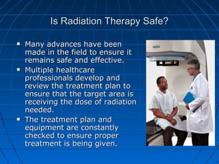 Is Radiation Therapy Safe?
Is Radiation Therapy Safe?
 Many advances have been
Many advances have been
made in the field to ensure it
made in the field to ensure it
remains safe and effective.
remains safe and effective.
 Multiple healthcare
Multiple healthcare
professionals develop and
professionals develop and
review the treatment plan to
review the treatment plan to
ensure that the target area is
ensure that the target area is
receiving the dose of radiation
receiving the dose of radiation
needed.
needed.
 The treatment plan and
The treatment plan and
equipment are constantly
equipment are constantly
checked to ensure proper
checked to ensure proper
treatment is being given.
treatment is being given.
 