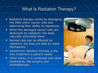 What Is Radiation Therapy?
What Is Radiation Therapy?
 Radiation therapy works by damaging
Radiation therapy works by damaging
the DNA within cancer cells and
the DNA within cancer cells and
destroying their ability to reproduce.
destroying their ability to reproduce.
 When the damaged cancer cells are
When the damaged cancer cells are
destroyed by radiation, the body
destroyed by radiation, the body
naturally eliminates them.
naturally eliminates them.
 Normal cells can be affected by
Normal cells can be affected by
radiation, but they are able to repair
radiation, but they are able to repair
themselves.
themselves.
 Sometimes radiation therapy is the
Sometimes radiation therapy is the
only treatment a patient needs.
only treatment a patient needs.
 Other times, it is combined with other
Other times, it is combined with other
treatments, like surgery and
treatments, like surgery and
chemotherapy.
chemotherapy.
 