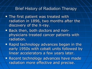 Brief History of Radiation Therapy
Brief History of Radiation Therapy
 The first patient was treated with
The first patient was treated with
radiation in 1896, two months after the
radiation in 1896, two months after the
discovery of the X-ray.
discovery of the X-ray.
 Back then, both doctors and non-
Back then, both doctors and non-
physicians treated cancer patients with
physicians treated cancer patients with
radiation.
radiation.
 Rapid technology advances began in the
Rapid technology advances began in the
early 1950s with cobalt units followed by
early 1950s with cobalt units followed by
linear accelerators a few years later.
linear accelerators a few years later.
 Recent technology advances have made
Recent technology advances have made
radiation more effective and precise.
radiation more effective and precise.
 