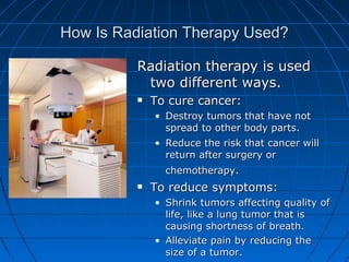 How Is Radiation Therapy Used?
How Is Radiation Therapy Used?
Radiation therapy is used
Radiation therapy is used
two different ways.
two different ways.
 To cure cancer:
To cure cancer:
• Destroy tumors that have not
Destroy tumors that have not
spread to other body parts.
spread to other body parts.
• Reduce the risk that cancer will
Reduce the risk that cancer will
return after surgery or
return after surgery or
chemotherapy.
chemotherapy.
 To reduce symptoms:
To reduce symptoms:
• Shrink tumors affecting quality of
Shrink tumors affecting quality of
life, like a lung tumor that is
life, like a lung tumor that is
causing shortness of breath.
causing shortness of breath.
• Alleviate pain by reducing the
Alleviate pain by reducing the
size of a tumor.
size of a tumor.
 