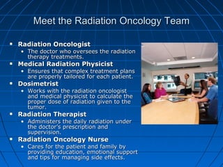 Meet the Radiation Oncology Team
Meet the Radiation Oncology Team
 Radiation Oncologist
Radiation Oncologist
• The doctor who oversees the radiation
The doctor who oversees the radiation
therapy treatments.
therapy treatments.
 Medical Radiation Physicist
Medical Radiation Physicist
• Ensures that complex treatment plans
Ensures that complex treatment plans
are properly tailored for each patient.
are properly tailored for each patient.
 Dosimetrist
Dosimetrist
• Works with the radiation oncologist
Works with the radiation oncologist
and medical physicist to calculate the
and medical physicist to calculate the
proper dose of radiation given to the
proper dose of radiation given to the
tumor.
tumor.
 Radiation Therapist
Radiation Therapist
• Administers the daily radiation under
Administers the daily radiation under
the doctor’s prescription and
the doctor’s prescription and
supervision.
supervision.
 Radiation Oncology Nurse
Radiation Oncology Nurse
• Cares for the patient and family by
Cares for the patient and family by
providing education, emotional support
providing education, emotional support
and tips for managing side effects.
and tips for managing side effects.
 