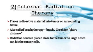 2)Internal Radiation
Therapy
 Places radioactive material into tumor or surrounding
tissue.
 Also called brachytherapy – brachy Greek for “short
distance.”
 Radiation sources placed close to the tumor so large doses
can hit the cancer cells.
 
