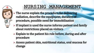 NURSING MANAGEMENT
 The nurse explain the procedure for delivering
radiation, describe the equipment, duration of
procedure, possible need for immobilization
 If implant is used the nurse informs patient and family
about restrictions placed on visitors
 Explain to the patient his role before, during and after
procedure
 Assess patient skin, nutritional status, oral mucosa for
change
 