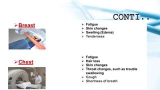CONTI..
Breast  Fatigue
 Skin changes
 Swelling (Edema)
 Tenderness
Chest
 Fatigue
 Hair loss
 Skin changes
 Throat changes, such as trouble
swallowing
 Cough
 Shortness of breath
 